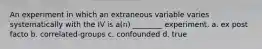 An experiment in which an extraneous variable varies systematically with the IV is a(n) ________ experiment. a. ex post facto b. correlated-groups c. confounded d. true