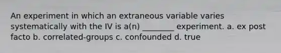 An experiment in which an extraneous variable varies systematically with the IV is a(n) ________ experiment. a. ex post facto b. correlated-groups c. confounded d. true