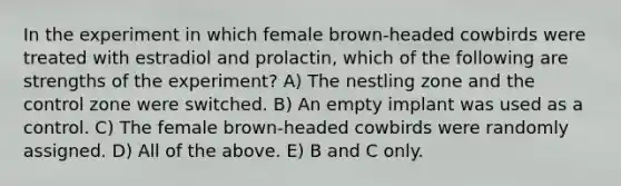 In the experiment in which female brown-headed cowbirds were treated with estradiol and prolactin, which of the following are strengths of the experiment? A) The nestling zone and the control zone were switched. B) An empty implant was used as a control. C) The female brown-headed cowbirds were randomly assigned. D) All of the above. E) B and C only.