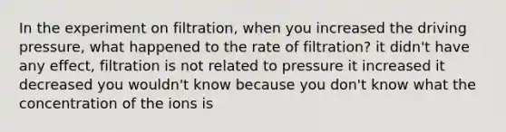 In the experiment on filtration, when you increased the driving pressure, what happened to the rate of filtration? it didn't have any effect, filtration is not related to pressure it increased it decreased you wouldn't know because you don't know what the concentration of the ions is