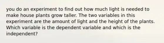 you do an experiment to find out how much light is needed to make house plants grow taller. The two variables in this experiment are the amount of light and the height of the plants. Which variable is the dependent variable and which is the independent?