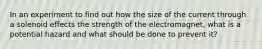 In an experiment to find out how the size of the current through a solenoid effects the strength of the electromagnet, what is a potential hazard and what should be done to prevent it?