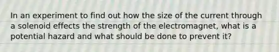 In an experiment to find out how the size of the current through a solenoid effects the strength of the electromagnet, what is a potential hazard and what should be done to prevent it?