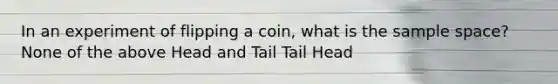 In an experiment of flipping a coin, what is the sample space? None of the above Head and Tail Tail Head