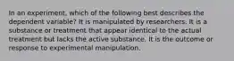 In an experiment, which of the following best describes the dependent variable? It is manipulated by researchers. It is a substance or treatment that appear identical to the actual treatment but lacks the active substance. It is the outcome or response to experimental manipulation.