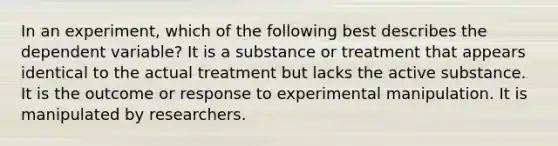 In an experiment, which of the following best describes the dependent variable? It is a substance or treatment that appears identical to the actual treatment but lacks the active substance. It is the outcome or response to experimental manipulation. It is manipulated by researchers.