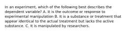 In an experiment, which of the following best describes the dependent variable? A. It is the outcome or response to experimental manipulation B. It is a substance or treatment that appear identical to the actual treatment but lacks the active substance. C. It is manipulated by researchers.