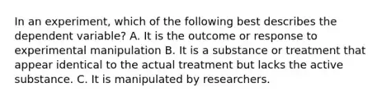 In an experiment, which of the following best describes the dependent variable? A. It is the outcome or response to experimental manipulation B. It is a substance or treatment that appear identical to the actual treatment but lacks the active substance. C. It is manipulated by researchers.