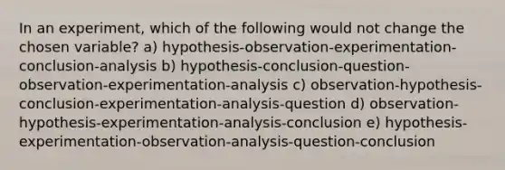 In an experiment, which of the following would not change the chosen variable? a) hypothesis-observation-experimentation-conclusion-analysis b) hypothesis-conclusion-question-observation-experimentation-analysis c) observation-hypothesis-conclusion-experimentation-analysis-question d) observation-hypothesis-experimentation-analysis-conclusion e) hypothesis-experimentation-observation-analysis-question-conclusion