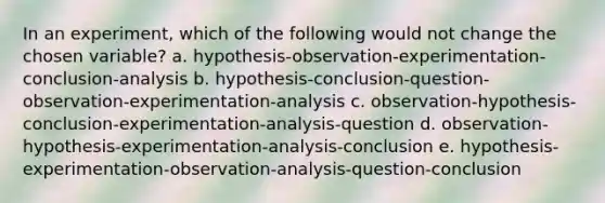 In an experiment, which of the following would not change the chosen variable? a. hypothesis-observation-experimentation-conclusion-analysis b. hypothesis-conclusion-question-observation-experimentation-analysis c. observation-hypothesis-conclusion-experimentation-analysis-question d. observation-hypothesis-experimentation-analysis-conclusion e. hypothesis-experimentation-observation-analysis-question-conclusion