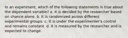 In an experiment, which of the following statements is true about the dependent variable? a. It is decided by the researcher based on chance alone. b. It is randomized across different experimental groups. c. It is under the experimenter's control and remains constant. d. It is measured by the researcher and is expected to change.