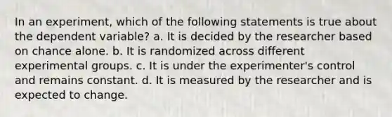 In an experiment, which of the following statements is true about the dependent variable? a. It is decided by the researcher based on chance alone. b. It is randomized across different experimental groups. c. It is under the experimenter's control and remains constant. d. It is measured by the researcher and is expected to change.