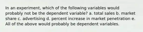 In an experiment, which of the following variables would probably not be the dependent variable? a. total sales b. market share c. advertising d. percent increase in market penetration e. All of the above would probably be dependent variables.