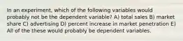 In an experiment, which of the following variables would probably not be the dependent variable? A) total sales B) market share C) advertising D) percent increase in market penetration E) All of the these would probably be dependent variables.