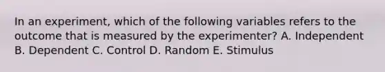 In an experiment, which of the following variables refers to the outcome that is measured by the experimenter? A. Independent B. Dependent C. Control D. Random E. Stimulus