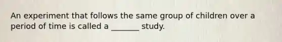 An experiment that follows the same group of children over a period of time is called a _______ study.