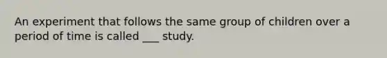 An experiment that follows the same group of children over a period of time is called ___ study.