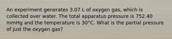 An experiment generates 3.07 L of oxygen gas, which is collected over water. The total apparatus pressure is 752.40 mmHg and the temperature is 30°C. What is the partial pressure of just the oxygen gas?