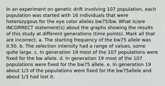 In an experiment on genetic drift involving 107 population, each population was started with 16 individuals that were heterozygous for the eye color alleles bw75/bw. What is/are INCORRECT statement(s) about the graphs showing the results of this study at different generations (time points). Mark all that are incorrect. a. The starting frequency of the bw75 allele was 0.50. b. The selection intensity had a range of values, some quite large. c. In generation 19 most of the 107 populations were fixed for the bw allele. d. In generation 19 most of the 107 populations were fixed for the bw75 allele. e. In generation 19 about 1/3 of the populations were fixed for the bw75allele and about 1/3 had lost it.