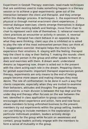 Experiment in Gestalt Therapy: exercises- read-made techniques that are somtimes used to make something happen in a therapy session or to achieve a goal experiments: grow out of the interaction between the client and therapist, and they emerge within this dialogic process. 8 techniques: 1. the experiment thru physical or through mental enactment client experiences. 2 internal dialogue exercises: clients emerge themselves in dialgue to clarify their existing beliefs and feelings, move from chair to chair to represent each side of themselves. 3. rehearsal exercise: client practices an encounter or activity in session. 4. reversal technique: therapist has client behave in an opposite way to what they were thinking, client says she is inhibited so is asked to play the role of the most extroverted person they can think of. 5. exaggeration exercise: therapist helps the client to fully experience their emotions. 6. staying with the feeling: therapist help the client to stay w their feeling 7. making the rounds: client goes to each person in the group and either speaks to them or does and exercises with them. 8 dream work: understand dreams as happening now, dream is acted out in the present with the client acting each role in the dream. Preparing clients for gestalt experiments: important therapist experiences gestalt therapy, experiments are only means to the end of helping people become more aware and making changes they most desire. The role of confrontation: to be done in such a way that clients cooperate, especially when they are invited to examine their behaviors, attitudes and thoughts The gestalt therapy interventions: a main division is between the top dogt and the under dog and therapy often focuses on the war between the two. identified in class application to group counseling: encourages direct experience and action, here and now focus allows members to bring unfinished business to the present, members try out experiments within the group setting, leaders can use linking to include members in the exploration of a particular individuals problem, leaders actively design experiments for the group while focusin on awareness and contact, group leaders actively engage with the members to form a sense of mutuality in the group