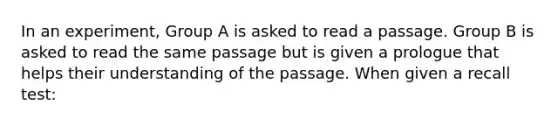 In an experiment, Group A is asked to read a passage. Group B is asked to read the same passage but is given a prologue that helps their understanding of the passage. When given a recall test: