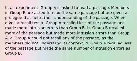 In an experiment, Group A is asked to read a passage. Members in Group B are asked to read the same passage but are given a prologue that helps their understanding of the passage. When given a recall test a. Group A recalled less of the passage and made more intrusion errors than Group B. b. Group B recalled more of the passage but made more intrusion errors than Group A. c. Group A could not recall any of the passage, as the members did not understand its context. d. Group A recalled less of the passage but made the same number of intrusion errors as Group B.