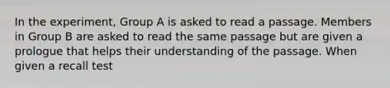 In the experiment, Group A is asked to read a passage. Members in Group B are asked to read the same passage but are given a prologue that helps their understanding of the passage. When given a recall test