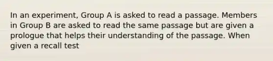 In an experiment, Group A is asked to read a passage. Members in Group B are asked to read the same passage but are given a prologue that helps their understanding of the passage. When given a recall test