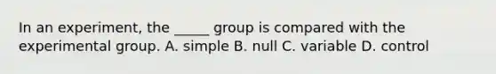 In an experiment, the _____ group is compared with the experimental group. A. simple B. null C. variable D. control