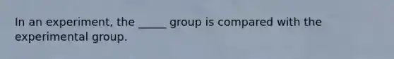 In an experiment, the _____ group is compared with the experimental group.