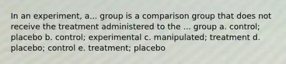 In an experiment, a... group is a comparison group that does not receive the treatment administered to the ... group a. control; placebo b. control; experimental c. manipulated; treatment d. placebo; control e. treatment; placebo