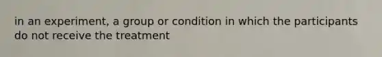 in an experiment, a group or condition in which the participants do not receive the treatment