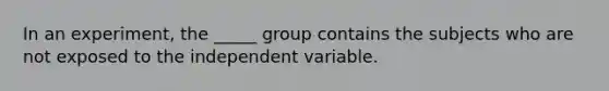 In an experiment, the _____ group contains the subjects who are not exposed to the independent variable.