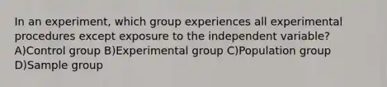 In an experiment, which group experiences all experimental procedures except exposure to the independent variable? A)Control group B)Experimental group C)Population group D)Sample group