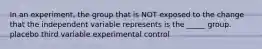 In an experiment, the group that is NOT exposed to the change that the independent variable represents is the _____ group. placebo third variable experimental control