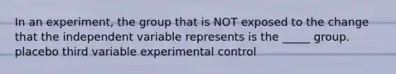 In an experiment, the group that is NOT exposed to the change that the independent variable represents is the _____ group. placebo third variable experimental control