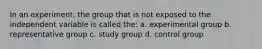 In an experiment, the group that is not exposed to the independent variable is called the: a. experimental group b. representative group c. study group d. control group