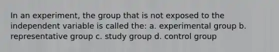 In an experiment, the group that is not exposed to the independent variable is called the: a. experimental group b. representative group c. study group d. control group