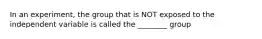 In an experiment, the group that is NOT exposed to the independent variable is called the ________ group