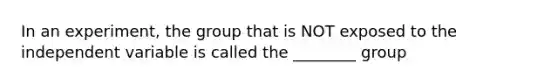 In an experiment, the group that is NOT exposed to the independent variable is called the ________ group