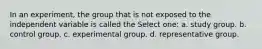 In an experiment, the group that is not exposed to the independent variable is called the Select one: a. study group. b. control group. c. experimental group. d. representative group.