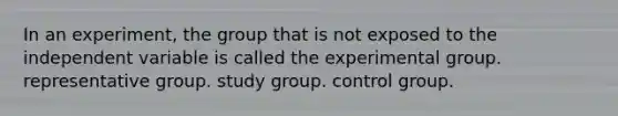 In an experiment, the group that is not exposed to the independent variable is called the experimental group. representative group. study group. control group.