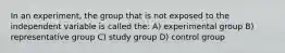 In an experiment, the group that is not exposed to the independent variable is called the: A) experimental group B) representative group C) study group D) control group