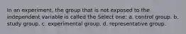 In an experiment, the group that is not exposed to the independent variable is called the Select one: a. control group. b. study group. c. experimental group. d. representative group.