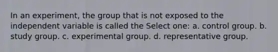 In an experiment, the group that is not exposed to the independent variable is called the Select one: a. control group. b. study group. c. experimental group. d. representative group.