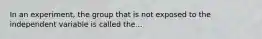 In an experiment, the group that is not exposed to the independent variable is called the...