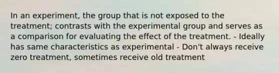 In an experiment, the group that is not exposed to the treatment; contrasts with the experimental group and serves as a comparison for evaluating the effect of the treatment. - Ideally has same characteristics as experimental - Don't always receive zero treatment, sometimes receive old treatment