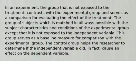 In an experiment, the group that is not exposed to the treatment; contrasts with the experimental group and serves as a comparison for evaluating the effect of the treatment. The group of subjects which is matched in all ways possible with the subject characteristics and conditions of the experimental group except that it is not exposed to the independent variable. This group serves as a baseline measure for comparison with the experimental group. The control group helps the researcher to determine if the independent variable did, in fact, cause an effect on the dependent variable.