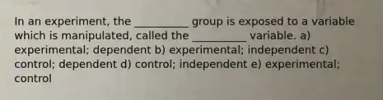 In an experiment, the __________ group is exposed to a variable which is manipulated, called the __________ variable. a) experimental; dependent b) experimental; independent c) control; dependent d) control; independent e) experimental; control