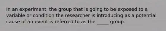 In an experiment, the group that is going to be exposed to a variable or condition the researcher is introducing as a potential cause of an event is referred to as the _____ group.